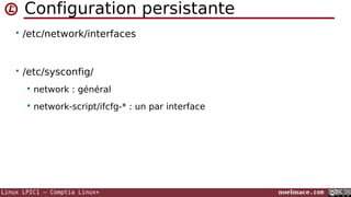 Configuration persistante
• /etc/network/interfaces

• /etc/sysconfig/


network : général



network-script/ifcfg-* : un par interface

Linux LPIC1 – Comptia Linux+

noelmace.com

 