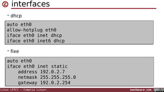 interfaces
• dhcp

auto eth0
auto eth0
allow-hotplug eth0
allow-hotplug eth0
iface eth0 inet dhcp
iface eth0 inet dhcp
iface eth0 inet6 dhcp
iface eth0 inet6 dhcp
• fixe

auto eth0
auto eth0
iface eth0 inet static
iface eth0 inet static
address 192.0.2.7
address 192.0.2.7
netmask 255.255.255.0
netmask 255.255.255.0
gateway 192.0.2.254
gateway 192.0.2.254
Linux LPIC1 – Comptia Linux+

noelmace.com

 