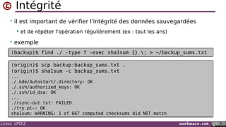 Linux LPIC2 noelmace.com
Intégrité
• il est important de vérifier l'intégrité des données sauvegardées
 et de répéter l'opération régulièrement (ex : tout les ans)
• exemple
(backup)$ find ./ -type f -exec sha1sum {} ; > ~/backup_sums.txt(backup)$ find ./ -type f -exec sha1sum {} ; > ~/backup_sums.txt
(origin)$ scp backup:backup_sums.txt .
(origin)$ sha1sum -c backup_sums.txt
...
./.kde/Autostart/.directory: OK
./.ssh/authorized_keys: OK
./.ssh/id_dsa: OK
...
./rsync-out.txt: FAILED
./try.pl~: OK
sha1sum: WARNING: 1 of 667 computed checksums did NOT match
(origin)$ scp backup:backup_sums.txt .
(origin)$ sha1sum -c backup_sums.txt
...
./.kde/Autostart/.directory: OK
./.ssh/authorized_keys: OK
./.ssh/id_dsa: OK
...
./rsync-out.txt: FAILED
./try.pl~: OK
sha1sum: WARNING: 1 of 667 computed checksums did NOT match
 