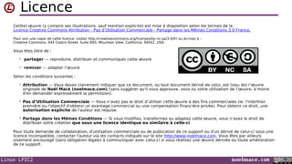 Linux LPIC2 noelmace.com
Licence
Ce(tte) œuvre (y compris ses illustrations, sauf mention explicite) est mise à disposition selon les termes de la
Licence Creative Commons Attribution - Pas d’Utilisation Commerciale - Partage dans les Mêmes Conditions 3.0 France.
Pour voir une copie de cette licence, visitez http://creativecommons.org/licenses/by-nc-sa/3.0/fr/ ou écrivez à :
Creative Commons, 444 Castro Street, Suite 900, Mountain View, California, 94041, USA.
Vous êtes libre de :
 partager — reproduire, distribuer et communiquer cette œuvre
 remixer — adapter l’œuvre
Selon les conditions suivantes :
 Attribution — Vous devez clairement indiquer que ce document, ou tout document dérivé de celui, est (issu de) l’œuvre
originale de Noël Macé (noelmace.com) (sans suggérer qu'il vous approuve, vous ou votre utilisation de l’œuvre, à moins
d'en demander expressément la permission).
 Pas d’Utilisation Commerciale — Vous n’avez pas le droit d’utiliser cette œuvre à des fins commerciales (ie. l'intention
première ou l'objectif d'obtenir un avantage commercial ou une compensation financière privée). Pour obtenir ce droit, une
autorisation explicite de l'auteur est requise.
 Partage dans les Mêmes Conditions — Si vous modifiez, transformez ou adaptez cette œuvre, vous n’avez le droit de
distribuer votre création que sous une licence identique ou similaire à celle-ci.
Pour toute demande de collaboration, d'utilisation commerciale ou de publication de ce support ou d'un dérivé de celui-ci sous une
licence incompatible, contacter l'auteur via les contacts indiqués sur le site http://www.noelmace.com. Vous êtes par ailleurs
vivement encouragé (sans obligation légale) à communiquer avec celui-ci si vous réalisez une œuvre dérivée ou toute amélioration
de ce support.
 