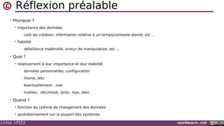 Linux LPIC2 noelmace.com
Réflexion préalable
• Pourquoi ?
 importance des données
• coût de création, information relative à un temps/contexte donné, etc …
 fiabilité
• défaillance matérielle, erreur de manipulation, etc ...
• Quoi ?
 relativement à leur importance et leur stabilité
• données personnelles, configuration
• /home, /etc
• éventuellement : /var
• inutiles : /etc/mtab, /proc, /sys, /dev
• Quand ?
 fonction du rythme de changement des données
 quotidiennement sur la plupart des systèmes
 