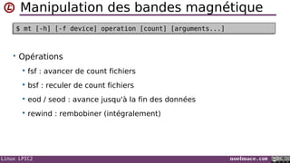 Linux LPIC2 noelmace.com
Manipulation des bandes magnétique
• Opérations
 fsf : avancer de count fichiers
 bsf : reculer de count fichiers
 eod / seod : avance jusqu'à la fin des données
 rewind : rembobiner (intégralement)
$ mt [-h] [-f device] operation [count] [arguments...]$ mt [-h] [-f device] operation [count] [arguments...]
 