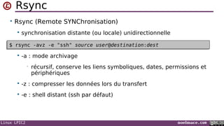 Linux LPIC2 noelmace.com
Rsync
• Rsync (Remote SYNChronisation)
 synchronisation distante (ou locale) unidirectionnelle
•
 -a : mode archivage
• récursif, conserve les liens symboliques, dates, permissions et
périphériques
 -z : compresser les données lors du transfert
 -e : shell distant (ssh par défaut)
$ rsync -avz -e "ssh" source user@destination:dest$ rsync -avz -e "ssh" source user@destination:dest
 