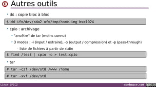 Linux LPIC2 noelmace.com
Autres outils
• dd : copie bloc à bloc
•
• cpio : archivage
 "ancêtre" de tar (moins connu)
 3 modes : -i (input / extraire), -o (output / compression) et -p (pass-through)
• liste de fichiers à partir de stdin
• tar
$ dd if=/dev/sda2 of=/tmp/home.img bs=1024$ dd if=/dev/sda2 of=/tmp/home.img bs=1024
$ find /test | cpio -o > test.cpio$ find /test | cpio -o > test.cpio
# tar -czf /dev/st0 /www /home# tar -czf /dev/st0 /www /home
# tar -xvf /dev/st0# tar -xvf /dev/st0
 
