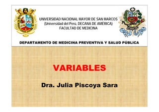 VARIABLES
Dra. Julia Piscoya Sara
UNIVERSIDAD NACIONAL MAYOR DE SAN MARCOS
(Universidad del Perú, DECANA DE AMÉRICA)
FACULTAD DE MEDICINA
DEPARTAMENTO DE MEDICINA PREVENTIVA Y SALUD PÚBLICA
 