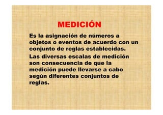 Es la asignación de números a
objetos o eventos de acuerdo con un
conjunto de reglas establecidas.
Las diversas escalas de medición
son consecuencia de que la
medición puede llevarse a cabo
según diferentes conjuntos de
reglas.
MEDICIÓN
 