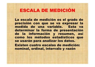 ESCALA DE MEDICIÓN
La escala de medición es el grado de
precisión con que se va expresar la
medida de una variable. Esta va
determinar la forma de presentación
de la información y resumen, así
como los métodos estadísticos que
se usarán para analizar los datos.
Existen cuatro escalas de medición:
nominal, ordinal, intervalo y razón
 