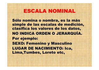 ESCALA NOMINAL
Sólo nomina o nombra, es la más
simple de las escalas de medición,
clasifica los valores de los datos,
NO INDICA ORDEN O JERARQUÍA.
Por ejemplo:
SEXO: Femenino y Masculino
LUGAR DE NACIMIENTO: Ica,
Lima,Tumbes, Loreto etc,
 