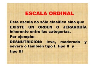 ESCALA ORDINAL
Esta escala no sólo clasifica sino que
EXISTE UN ORDEN O JERARQUÍA
inherente entre las categorías.
Por ejemplo:
DESNUTRICIÓN: leve, moderada y
severa o también tipo I, tipo II y
tipo III
 