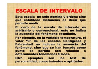ESCALA DE INTERVALO
Esta escala no solo nomina y ordena sino
que establece distancias es decir que
permite medir.
El cero de la escala de intervalo es
arbitrario o convencional, este no indica
la ausencia del fenómeno estudiado.
Por ejemplo, en la variable temperatura, el
valor “0” de las escalas Centígrada y
Fahrenheit no indican la ausencia del
fenómeno, sino que se han tomado como
punto de partida con relación a
determinados fenómenos físicos.
Otro ejemplos son los test de
personalidad, conocimientos o aptitudes.
 