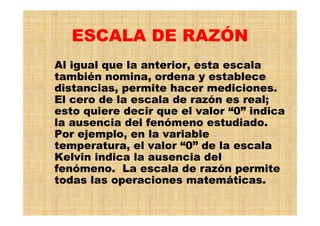 ESCALA DE RAZÓN
Al igual que la anterior, esta escala
también nomina, ordena y establece
distancias, permite hacer mediciones.
El cero de la escala de razón es real;
esto quiere decir que el valor “0” indica
la ausencia del fenómeno estudiado.
Por ejemplo, en la variable
temperatura, el valor “0” de la escala
Kelvin indica la ausencia del
fenómeno. La escala de razón permite
todas las operaciones matemáticas.
 