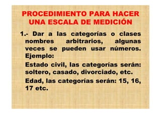 PROCEDIMIENTO PARA HACER
UNA ESCALA DE MEDICIÓN
1.- Dar a las categorías o clases
nombres arbitrarios, algunas
veces se pueden usar números.
Ejemplo:
Estado civil, las categorías serán:
soltero, casado, divorciado, etc.
Edad, las categorías serán: 15, 16,
17 etc.
 