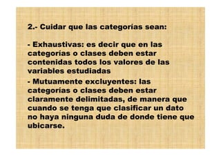 2.- Cuidar que las categorías sean:
- Exhaustivas: es decir que en las
categorías o clases deben estar
contenidas todos los valores de las
variables estudiadas
- Mutuamente excluyentes: las
categorías o clases deben estar
claramente delimitadas, de manera que
cuando se tenga que clasificar un dato
no haya ninguna duda de donde tiene que
ubicarse.
 