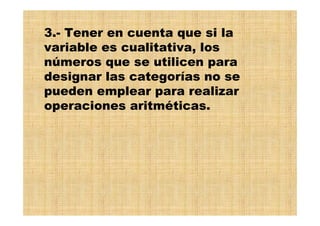 3.- Tener en cuenta que si la
variable es cualitativa, los
números que se utilicen para
designar las categorías no se
pueden emplear para realizar
operaciones aritméticas.
 