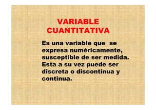 VARIABLE
CUANTITATIVA
Es una variable que se
expresa numéricamente,
susceptible de ser medida.
Esta a su vez puede ser
discreta o discontinua y
continua.
 