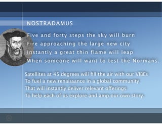 NOSTRADAMUS
Satellites at 45 degrees will ﬁll the air with our VIBEs
Five and forty steps the sky will burn
Fire approaching the large new city
Instantly a great thin flame will leap
When someone will want to test the Normans.
To fuel a new renaissance in a global community
That will instantly deliver relevant offerings
To help each of us explore and amp our own story.
 