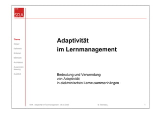 Thema

Ablauf
                                               Adaptivität
Definition

Kriterien
                                               im Lernmanagement
Methodik

Architektur

Zusammen-
fassung

Ausblick
                                               Bedeutung und Verwendung
                                               von Adaptivität
                                               in elektronischen Lernzusammenhängen




              SRA - Adaptivität im Lernmanagement - 06.02.2006        M. Steinberg    1
 