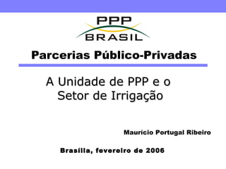 Parcerias Público-Privadas A Unidade de PPP e o  Setor de Irrigação Brasília, fevereiro de 2006 Maurício Portugal Ribeiro 
