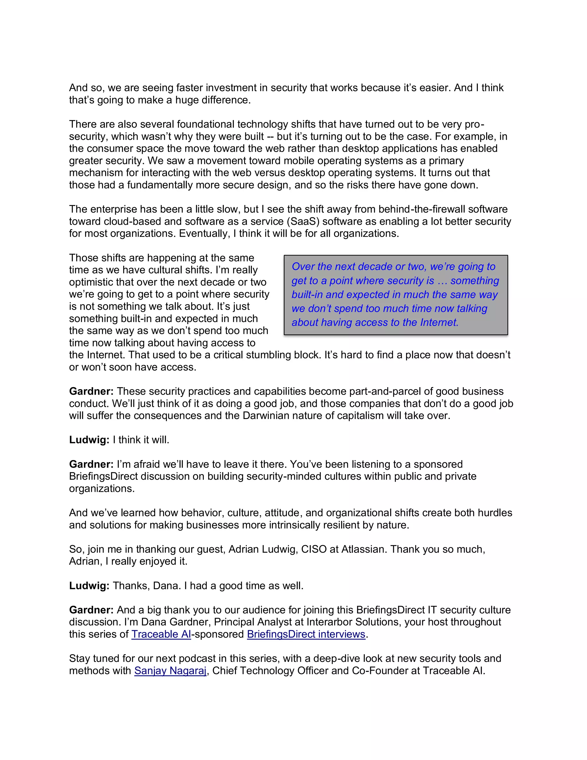And so, we are seeing faster investment in security that works because it’s easier. And I think
that’s going to make a huge difference.
There are also several foundational technology shifts that have turned out to be very pro-
security, which wasn’t why they were built -- but it’s turning out to be the case. For example, in
the consumer space the move toward the web rather than desktop applications has enabled
greater security. We saw a movement toward mobile operating systems as a primary
mechanism for interacting with the web versus desktop operating systems. It turns out that
those had a fundamentally more secure design, and so the risks there have gone down.
The enterprise has been a little slow, but I see the shift away from behind-the-firewall software
toward cloud-based and software as a service (SaaS) software as enabling a lot better security
for most organizations. Eventually, I think it will be for all organizations.
Those shifts are happening at the same
time as we have cultural shifts. I’m really
optimistic that over the next decade or two
we’re going to get to a point where security
is not something we talk about. It’s just
something built-in and expected in much
the same way as we don’t spend too much
time now talking about having access to
the Internet. That used to be a critical stumbling block. It’s hard to find a place now that doesn’t
or won’t soon have access.
Gardner: These security practices and capabilities become part-and-parcel of good business
conduct. We’ll just think of it as doing a good job, and those companies that don’t do a good job
will suffer the consequences and the Darwinian nature of capitalism will take over.
Ludwig: I think it will.
Gardner: I’m afraid we’ll have to leave it there. You’ve been listening to a sponsored
BriefingsDirect discussion on building security-minded cultures within public and private
organizations.
And we’ve learned how behavior, culture, attitude, and organizational shifts create both hurdles
and solutions for making businesses more intrinsically resilient by nature.
So, join me in thanking our guest, Adrian Ludwig, CISO at Atlassian. Thank you so much,
Adrian, I really enjoyed it.
Ludwig: Thanks, Dana. I had a good time as well.
Gardner: And a big thank you to our audience for joining this BriefingsDirect IT security culture
discussion. I’m Dana Gardner, Principal Analyst at Interarbor Solutions, your host throughout
this series of Traceable AI-sponsored BriefingsDirect interviews.
Stay tuned for our next podcast in this series, with a deep-dive look at new security tools and
methods with Sanjay Nagaraj, Chief Technology Officer and Co-Founder at Traceable AI.
Over the next decade or two, we’re going to
get to a point where security is … something
built-in and expected in much the same way
we don’t spend too much time now talking
about having access to the Internet.
 