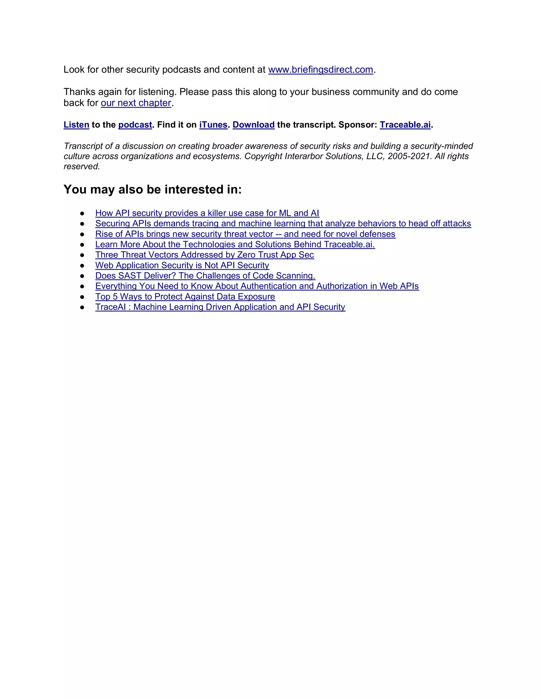 Look for other security podcasts and content at www.briefingsdirect.com.
Thanks again for listening. Please pass this along to your business community and do come
back for our next chapter.
Listen to the podcast. Find it on iTunes. Download the transcript. Sponsor: Traceable.ai.
Transcript of a discussion on creating broader awareness of security risks and building a security-minded
culture across organizations and ecosystems. Copyright Interarbor Solutions, LLC, 2005-2021. All rights
reserved.
You may also be interested in:
● How API security provides a killer use case for ML and AI
● Securing APIs demands tracing and machine learning that analyze behaviors to head off attacks
● Rise of APIs brings new security threat vector -- and need for novel defenses
● Learn More About the Technologies and Solutions Behind Traceable.ai.
● Three Threat Vectors Addressed by Zero Trust App Sec
● Web Application Security is Not API Security
● Does SAST Deliver? The Challenges of Code Scanning.
● Everything You Need to Know About Authentication and Authorization in Web APIs
● Top 5 Ways to Protect Against Data Exposure
● TraceAI : Machine Learning Driven Application and API Security
 