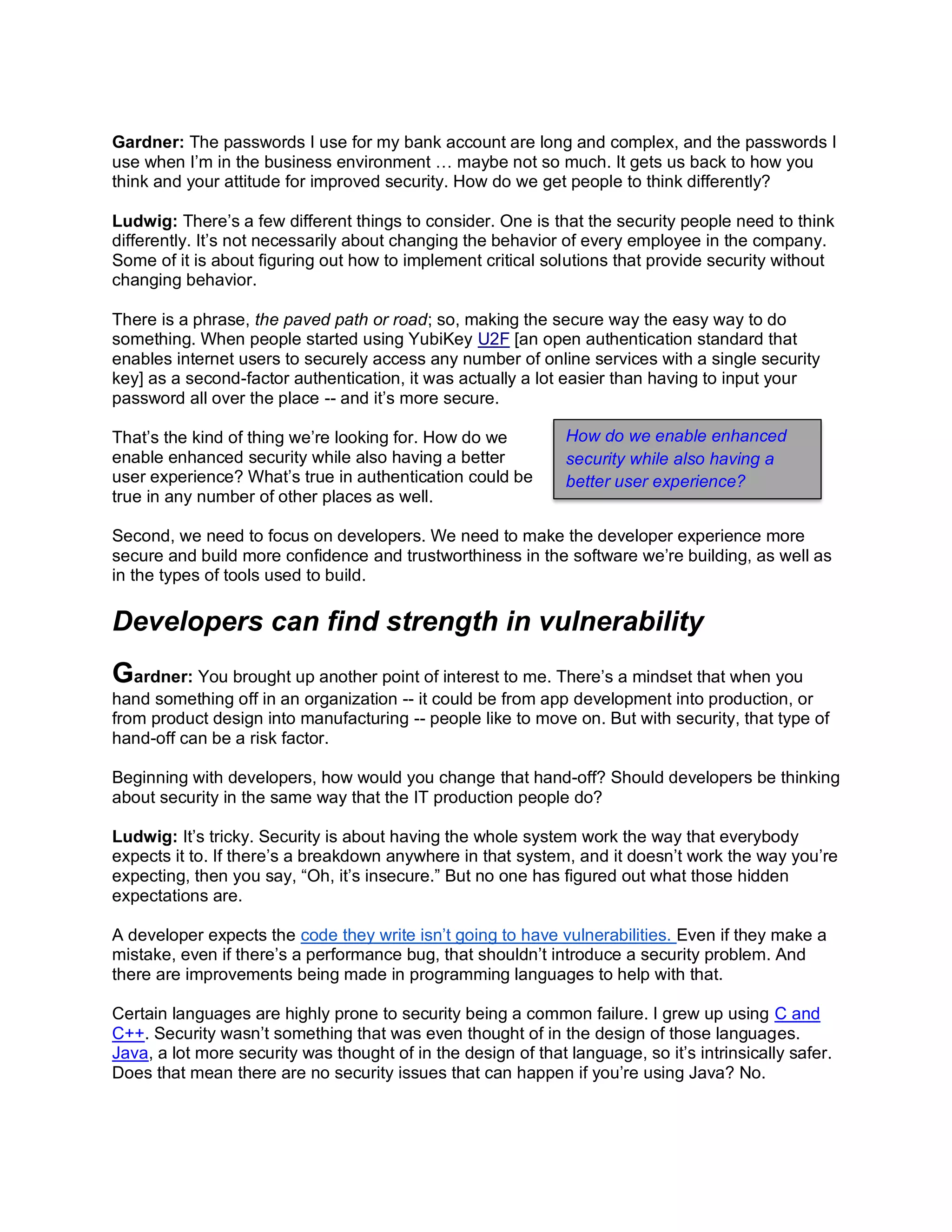 Gardner: The passwords I use for my bank account are long and complex, and the passwords I
use when I’m in the business environment … maybe not so much. It gets us back to how you
think and your attitude for improved security. How do we get people to think differently?
Ludwig: There’s a few different things to consider. One is that the security people need to think
differently. It’s not necessarily about changing the behavior of every employee in the company.
Some of it is about figuring out how to implement critical solutions that provide security without
changing behavior.
There is a phrase, the paved path or road; so, making the secure way the easy way to do
something. When people started using YubiKey U2F [an open authentication standard that
enables internet users to securely access any number of online services with a single security
key] as a second-factor authentication, it was actually a lot easier than having to input your
password all over the place -- and it’s more secure.
That’s the kind of thing we’re looking for. How do we
enable enhanced security while also having a better
user experience? What’s true in authentication could be
true in any number of other places as well.
Second, we need to focus on developers. We need to make the developer experience more
secure and build more confidence and trustworthiness in the software we’re building, as well as
in the types of tools used to build.
Developers can find strength in vulnerability
Gardner: You brought up another point of interest to me. There’s a mindset that when you
hand something off in an organization -- it could be from app development into production, or
from product design into manufacturing -- people like to move on. But with security, that type of
hand-off can be a risk factor.
Beginning with developers, how would you change that hand-off? Should developers be thinking
about security in the same way that the IT production people do?
Ludwig: It’s tricky. Security is about having the whole system work the way that everybody
expects it to. If there’s a breakdown anywhere in that system, and it doesn’t work the way you’re
expecting, then you say, “Oh, it’s insecure.” But no one has figured out what those hidden
expectations are.
A developer expects the code they write isn’t going to have vulnerabilities. Even if they make a
mistake, even if there’s a performance bug, that shouldn’t introduce a security problem. And
there are improvements being made in programming languages to help with that.
Certain languages are highly prone to security being a common failure. I grew up using C and
C++. Security wasn’t something that was even thought of in the design of those languages.
Java, a lot more security was thought of in the design of that language, so it’s intrinsically safer.
Does that mean there are no security issues that can happen if you’re using Java? No.
How do we enable enhanced
security while also having a
better user experience?
 