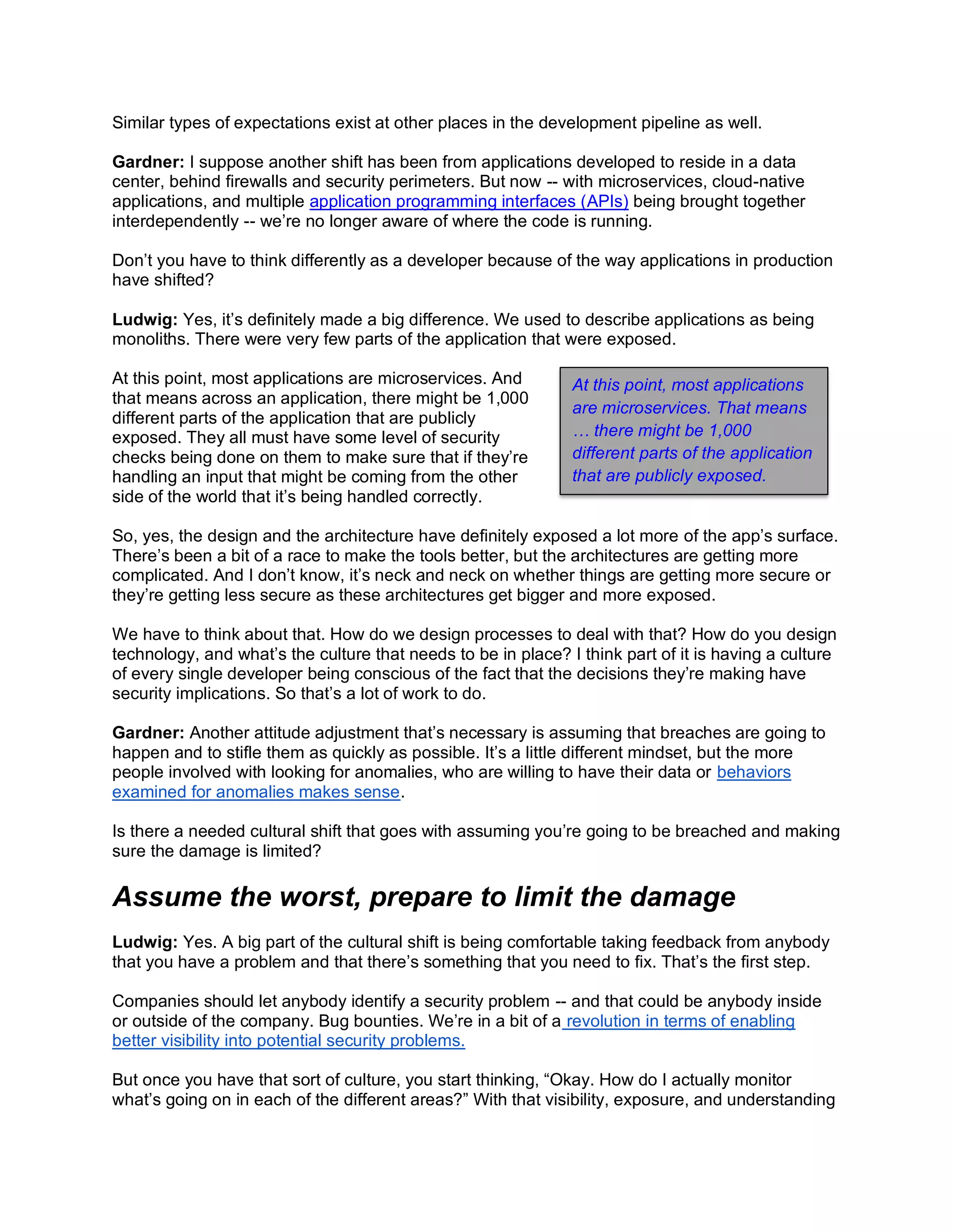 Similar types of expectations exist at other places in the development pipeline as well.
Gardner: I suppose another shift has been from applications developed to reside in a data
center, behind firewalls and security perimeters. But now -- with microservices, cloud-native
applications, and multiple application programming interfaces (APIs) being brought together
interdependently -- we’re no longer aware of where the code is running.
Don’t you have to think differently as a developer because of the way applications in production
have shifted?
Ludwig: Yes, it’s definitely made a big difference. We used to describe applications as being
monoliths. There were very few parts of the application that were exposed.
At this point, most applications are microservices. And
that means across an application, there might be 1,000
different parts of the application that are publicly
exposed. They all must have some level of security
checks being done on them to make sure that if they’re
handling an input that might be coming from the other
side of the world that it’s being handled correctly.
So, yes, the design and the architecture have definitely exposed a lot more of the app’s surface.
There’s been a bit of a race to make the tools better, but the architectures are getting more
complicated. And I don’t know, it’s neck and neck on whether things are getting more secure or
they’re getting less secure as these architectures get bigger and more exposed.
We have to think about that. How do we design processes to deal with that? How do you design
technology, and what’s the culture that needs to be in place? I think part of it is having a culture
of every single developer being conscious of the fact that the decisions they’re making have
security implications. So that’s a lot of work to do.
Gardner: Another attitude adjustment that’s necessary is assuming that breaches are going to
happen and to stifle them as quickly as possible. It’s a little different mindset, but the more
people involved with looking for anomalies, who are willing to have their data or behaviors
examined for anomalies makes sense.
Is there a needed cultural shift that goes with assuming you’re going to be breached and making
sure the damage is limited?
Assume the worst, prepare to limit the damage
Ludwig: Yes. A big part of the cultural shift is being comfortable taking feedback from anybody
that you have a problem and that there’s something that you need to fix. That’s the first step.
Companies should let anybody identify a security problem -- and that could be anybody inside
or outside of the company. Bug bounties. We’re in a bit of a revolution in terms of enabling
better visibility into potential security problems.
But once you have that sort of culture, you start thinking, “Okay. How do I actually monitor
what’s going on in each of the different areas?” With that visibility, exposure, and understanding
At this point, most applications
are microservices. That means
… there might be 1,000
different parts of the application
that are publicly exposed.
 