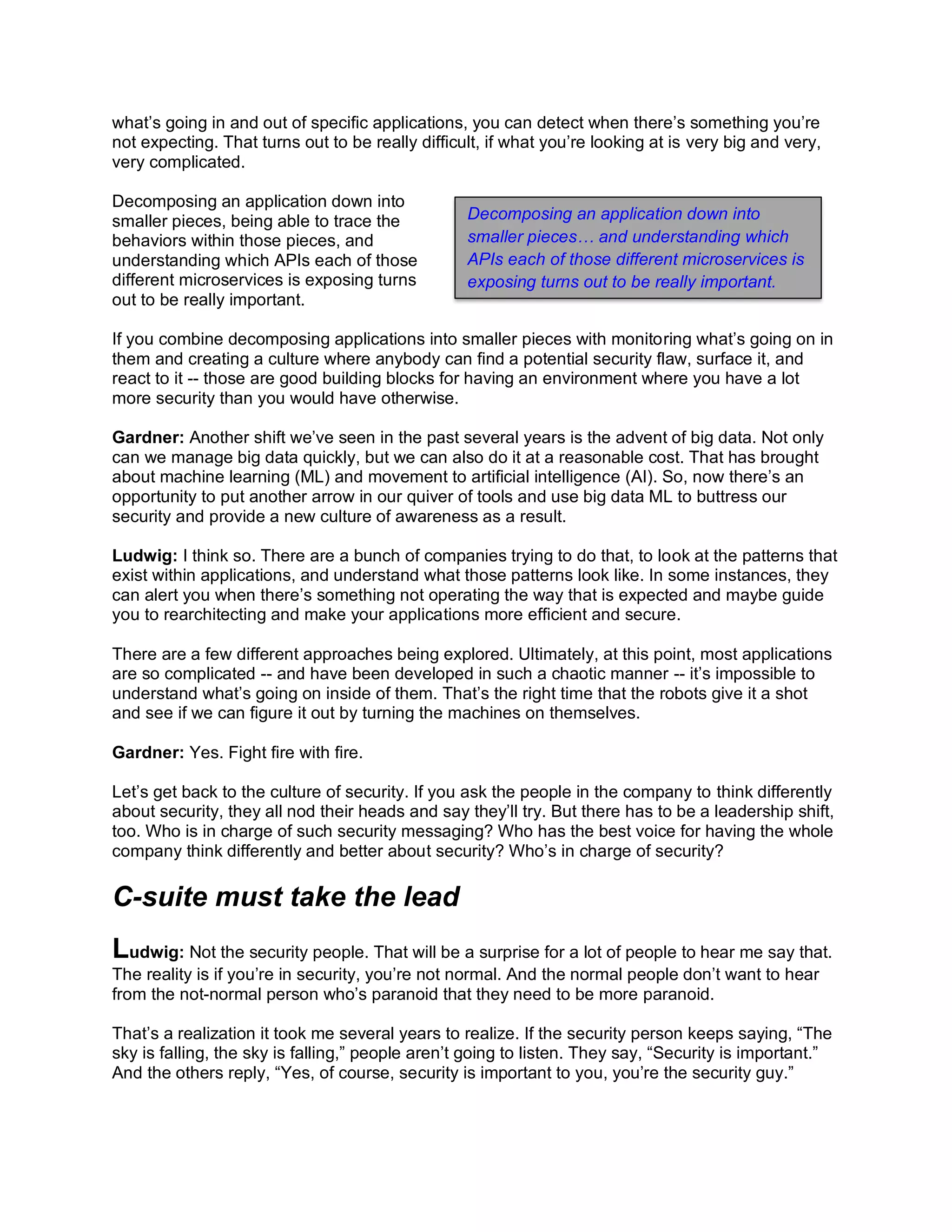 what’s going in and out of specific applications, you can detect when there’s something you’re
not expecting. That turns out to be really difficult, if what you’re looking at is very big and very,
very complicated.
Decomposing an application down into
smaller pieces, being able to trace the
behaviors within those pieces, and
understanding which APIs each of those
different microservices is exposing turns
out to be really important.
If you combine decomposing applications into smaller pieces with monitoring what’s going on in
them and creating a culture where anybody can find a potential security flaw, surface it, and
react to it -- those are good building blocks for having an environment where you have a lot
more security than you would have otherwise.
Gardner: Another shift we’ve seen in the past several years is the advent of big data. Not only
can we manage big data quickly, but we can also do it at a reasonable cost. That has brought
about machine learning (ML) and movement to artificial intelligence (AI). So, now there’s an
opportunity to put another arrow in our quiver of tools and use big data ML to buttress our
security and provide a new culture of awareness as a result.
Ludwig: I think so. There are a bunch of companies trying to do that, to look at the patterns that
exist within applications, and understand what those patterns look like. In some instances, they
can alert you when there’s something not operating the way that is expected and maybe guide
you to rearchitecting and make your applications more efficient and secure.
There are a few different approaches being explored. Ultimately, at this point, most applications
are so complicated -- and have been developed in such a chaotic manner -- it’s impossible to
understand what’s going on inside of them. That’s the right time that the robots give it a shot
and see if we can figure it out by turning the machines on themselves.
Gardner: Yes. Fight fire with fire.
Let’s get back to the culture of security. If you ask the people in the company to think differently
about security, they all nod their heads and say they’ll try. But there has to be a leadership shift,
too. Who is in charge of such security messaging? Who has the best voice for having the whole
company think differently and better about security? Who’s in charge of security?
C-suite must take the lead
Ludwig: Not the security people. That will be a surprise for a lot of people to hear me say that.
The reality is if you’re in security, you’re not normal. And the normal people don’t want to hear
from the not-normal person who’s paranoid that they need to be more paranoid.
That’s a realization it took me several years to realize. If the security person keeps saying, “The
sky is falling, the sky is falling,” people aren’t going to listen. They say, “Security is important.”
And the others reply, “Yes, of course, security is important to you, you’re the security guy.”
Decomposing an application down into
smaller pieces… and understanding which
APIs each of those different microservices is
exposing turns out to be really important.
 