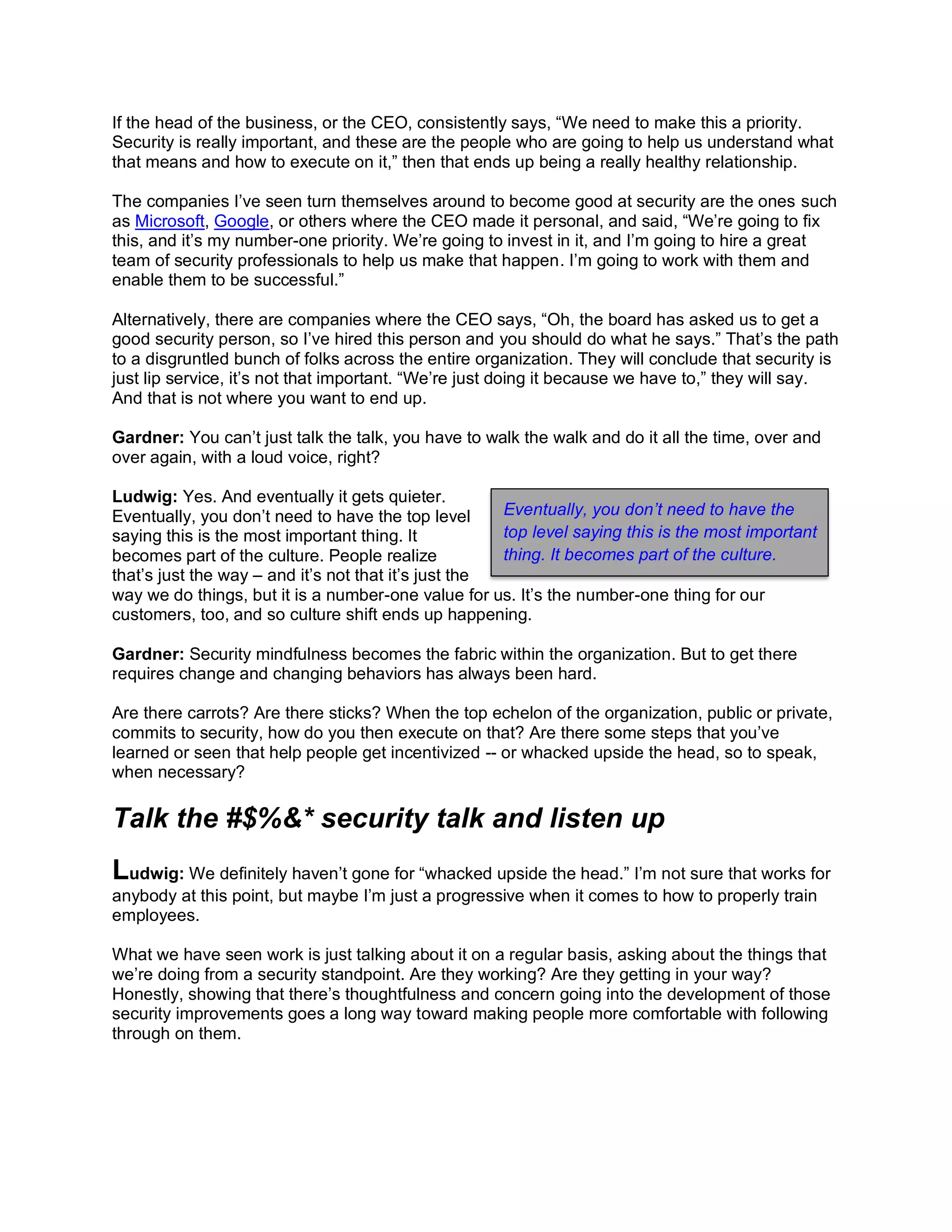 If the head of the business, or the CEO, consistently says, “We need to make this a priority.
Security is really important, and these are the people who are going to help us understand what
that means and how to execute on it,” then that ends up being a really healthy relationship.
The companies I’ve seen turn themselves around to become good at security are the ones such
as Microsoft, Google, or others where the CEO made it personal, and said, “We’re going to fix
this, and it’s my number-one priority. We’re going to invest in it, and I’m going to hire a great
team of security professionals to help us make that happen. I’m going to work with them and
enable them to be successful.”
Alternatively, there are companies where the CEO says, “Oh, the board has asked us to get a
good security person, so I’ve hired this person and you should do what he says.” That’s the path
to a disgruntled bunch of folks across the entire organization. They will conclude that security is
just lip service, it’s not that important. “We’re just doing it because we have to,” they will say.
And that is not where you want to end up.
Gardner: You can’t just talk the talk, you have to walk the walk and do it all the time, over and
over again, with a loud voice, right?
Ludwig: Yes. And eventually it gets quieter.
Eventually, you don’t need to have the top level
saying this is the most important thing. It
becomes part of the culture. People realize
that’s just the way – and it’s not that it’s just the
way we do things, but it is a number-one value for us. It’s the number-one thing for our
customers, too, and so culture shift ends up happening.
Gardner: Security mindfulness becomes the fabric within the organization. But to get there
requires change and changing behaviors has always been hard.
Are there carrots? Are there sticks? When the top echelon of the organization, public or private,
commits to security, how do you then execute on that? Are there some steps that you’ve
learned or seen that help people get incentivized -- or whacked upside the head, so to speak,
when necessary?
Talk the #$%&* security talk and listen up
Ludwig: We definitely haven’t gone for “whacked upside the head.” I’m not sure that works for
anybody at this point, but maybe I’m just a progressive when it comes to how to properly train
employees.
What we have seen work is just talking about it on a regular basis, asking about the things that
we’re doing from a security standpoint. Are they working? Are they getting in your way?
Honestly, showing that there’s thoughtfulness and concern going into the development of those
security improvements goes a long way toward making people more comfortable with following
through on them.
Eventually, you don’t need to have the
top level saying this is the most important
thing. It becomes part of the culture.
 