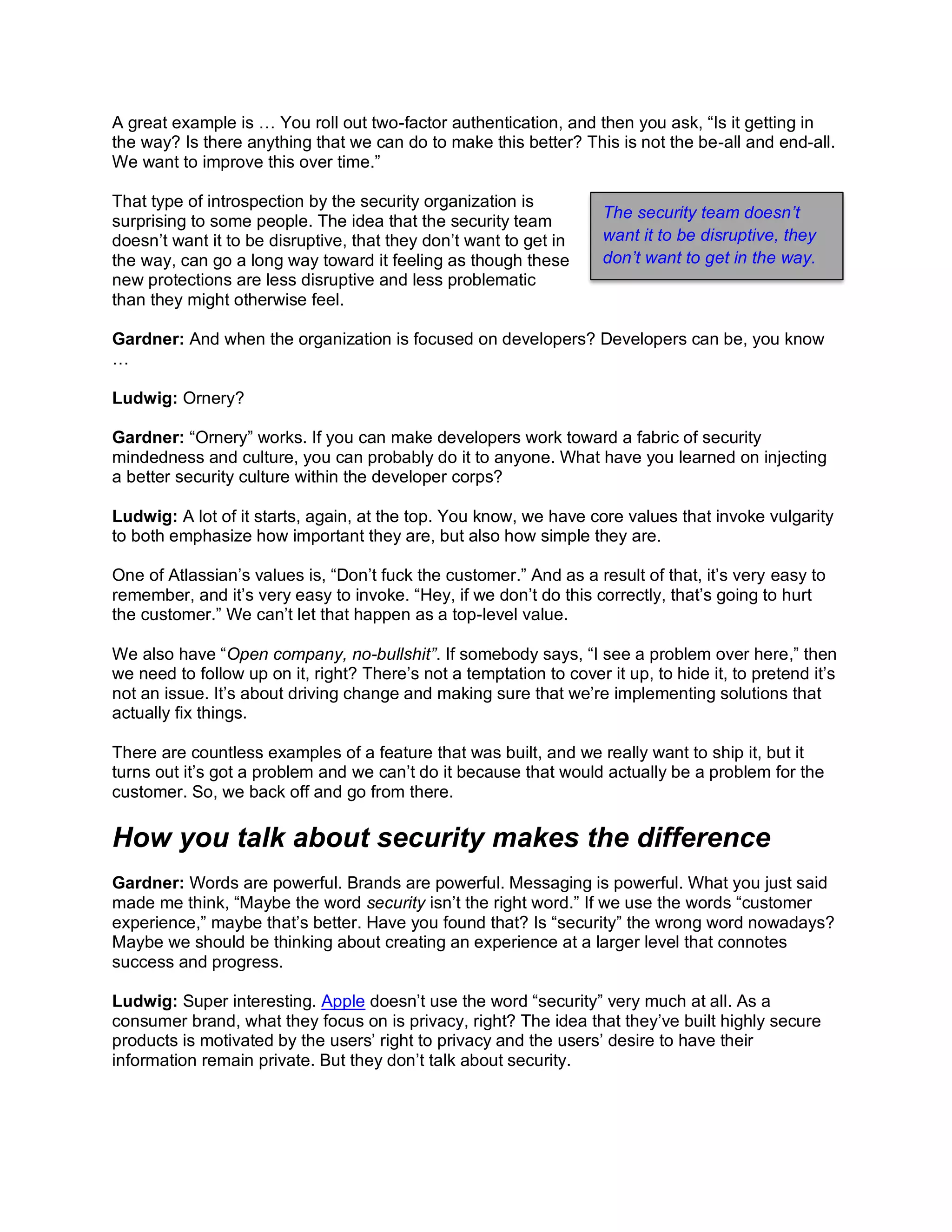 A great example is … You roll out two-factor authentication, and then you ask, “Is it getting in
the way? Is there anything that we can do to make this better? This is not the be-all and end-all.
We want to improve this over time.”
That type of introspection by the security organization is
surprising to some people. The idea that the security team
doesn’t want it to be disruptive, that they don’t want to get in
the way, can go a long way toward it feeling as though these
new protections are less disruptive and less problematic
than they might otherwise feel.
Gardner: And when the organization is focused on developers? Developers can be, you know
…
Ludwig: Ornery?
Gardner: “Ornery” works. If you can make developers work toward a fabric of security
mindedness and culture, you can probably do it to anyone. What have you learned on injecting
a better security culture within the developer corps?
Ludwig: A lot of it starts, again, at the top. You know, we have core values that invoke vulgarity
to both emphasize how important they are, but also how simple they are.
One of Atlassian’s values is, “Don’t fuck the customer.” And as a result of that, it’s very easy to
remember, and it’s very easy to invoke. “Hey, if we don’t do this correctly, that’s going to hurt
the customer.” We can’t let that happen as a top-level value.
We also have “Open company, no-bullshit”. If somebody says, “I see a problem over here,” then
we need to follow up on it, right? There’s not a temptation to cover it up, to hide it, to pretend it’s
not an issue. It’s about driving change and making sure that we’re implementing solutions that
actually fix things.
There are countless examples of a feature that was built, and we really want to ship it, but it
turns out it’s got a problem and we can’t do it because that would actually be a problem for the
customer. So, we back off and go from there.
How you talk about security makes the difference
Gardner: Words are powerful. Brands are powerful. Messaging is powerful. What you just said
made me think, “Maybe the word security isn’t the right word.” If we use the words “customer
experience,” maybe that’s better. Have you found that? Is “security” the wrong word nowadays?
Maybe we should be thinking about creating an experience at a larger level that connotes
success and progress.
Ludwig: Super interesting. Apple doesn’t use the word “security” very much at all. As a
consumer brand, what they focus on is privacy, right? The idea that they’ve built highly secure
products is motivated by the users’ right to privacy and the users’ desire to have their
information remain private. But they don’t talk about security.
The security team doesn’t
want it to be disruptive, they
don’t want to get in the way.
 