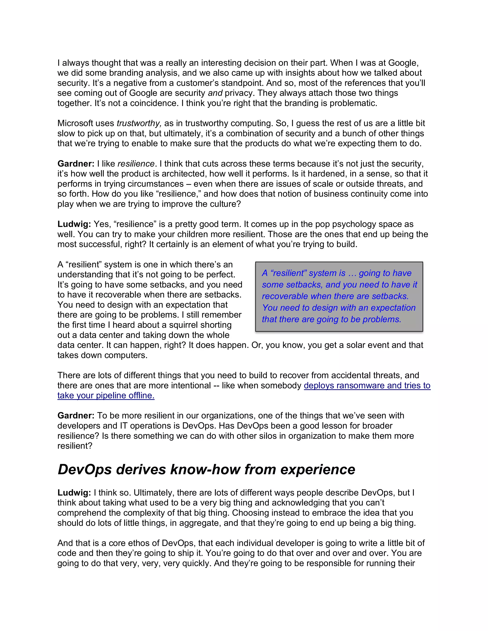 I always thought that was a really an interesting decision on their part. When I was at Google,
we did some branding analysis, and we also came up with insights about how we talked about
security. It’s a negative from a customer’s standpoint. And so, most of the references that you’ll
see coming out of Google are security and privacy. They always attach those two things
together. It’s not a coincidence. I think you’re right that the branding is problematic.
Microsoft uses trustworthy, as in trustworthy computing. So, I guess the rest of us are a little bit
slow to pick up on that, but ultimately, it’s a combination of security and a bunch of other things
that we’re trying to enable to make sure that the products do what we’re expecting them to do.
Gardner: I like resilience. I think that cuts across these terms because it’s not just the security,
it’s how well the product is architected, how well it performs. Is it hardened, in a sense, so that it
performs in trying circumstances – even when there are issues of scale or outside threats, and
so forth. How do you like “resilience,” and how does that notion of business continuity come into
play when we are trying to improve the culture?
Ludwig: Yes, “resilience” is a pretty good term. It comes up in the pop psychology space as
well. You can try to make your children more resilient. Those are the ones that end up being the
most successful, right? It certainly is an element of what you’re trying to build.
A “resilient” system is one in which there’s an
understanding that it’s not going to be perfect.
It’s going to have some setbacks, and you need
to have it recoverable when there are setbacks.
You need to design with an expectation that
there are going to be problems. I still remember
the first time I heard about a squirrel shorting
out a data center and taking down the whole
data center. It can happen, right? It does happen. Or, you know, you get a solar event and that
takes down computers.
There are lots of different things that you need to build to recover from accidental threats, and
there are ones that are more intentional -- like when somebody deploys ransomware and tries to
take your pipeline offline.
Gardner: To be more resilient in our organizations, one of the things that we’ve seen with
developers and IT operations is DevOps. Has DevOps been a good lesson for broader
resilience? Is there something we can do with other silos in organization to make them more
resilient?
DevOps derives know-how from experience
Ludwig: I think so. Ultimately, there are lots of different ways people describe DevOps, but I
think about taking what used to be a very big thing and acknowledging that you can’t
comprehend the complexity of that big thing. Choosing instead to embrace the idea that you
should do lots of little things, in aggregate, and that they’re going to end up being a big thing.
And that is a core ethos of DevOps, that each individual developer is going to write a little bit of
code and then they’re going to ship it. You’re going to do that over and over and over. You are
going to do that very, very, very quickly. And they’re going to be responsible for running their
A “resilient” system is … going to have
some setbacks, and you need to have it
recoverable when there are setbacks.
You need to design with an expectation
that there are going to be problems.
 