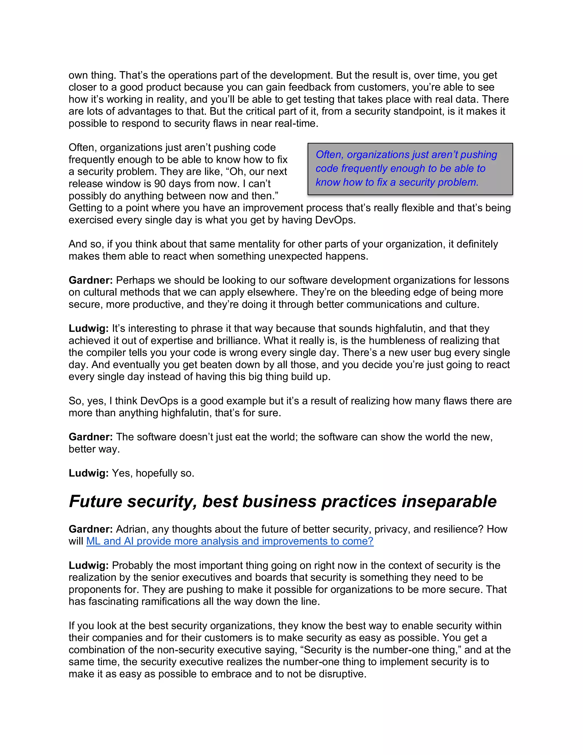 own thing. That’s the operations part of the development. But the result is, over time, you get
closer to a good product because you can gain feedback from customers, you’re able to see
how it’s working in reality, and you’ll be able to get testing that takes place with real data. There
are lots of advantages to that. But the critical part of it, from a security standpoint, is it makes it
possible to respond to security flaws in near real-time.
Often, organizations just aren’t pushing code
frequently enough to be able to know how to fix
a security problem. They are like, “Oh, our next
release window is 90 days from now. I can’t
possibly do anything between now and then.”
Getting to a point where you have an improvement process that’s really flexible and that’s being
exercised every single day is what you get by having DevOps.
And so, if you think about that same mentality for other parts of your organization, it definitely
makes them able to react when something unexpected happens.
Gardner: Perhaps we should be looking to our software development organizations for lessons
on cultural methods that we can apply elsewhere. They’re on the bleeding edge of being more
secure, more productive, and they’re doing it through better communications and culture.
Ludwig: It’s interesting to phrase it that way because that sounds highfalutin, and that they
achieved it out of expertise and brilliance. What it really is, is the humbleness of realizing that
the compiler tells you your code is wrong every single day. There’s a new user bug every single
day. And eventually you get beaten down by all those, and you decide you’re just going to react
every single day instead of having this big thing build up.
So, yes, I think DevOps is a good example but it’s a result of realizing how many flaws there are
more than anything highfalutin, that’s for sure.
Gardner: The software doesn’t just eat the world; the software can show the world the new,
better way.
Ludwig: Yes, hopefully so.
Future security, best business practices inseparable
Gardner: Adrian, any thoughts about the future of better security, privacy, and resilience? How
will ML and AI provide more analysis and improvements to come?
Ludwig: Probably the most important thing going on right now in the context of security is the
realization by the senior executives and boards that security is something they need to be
proponents for. They are pushing to make it possible for organizations to be more secure. That
has fascinating ramifications all the way down the line.
If you look at the best security organizations, they know the best way to enable security within
their companies and for their customers is to make security as easy as possible. You get a
combination of the non-security executive saying, “Security is the number-one thing,” and at the
same time, the security executive realizes the number-one thing to implement security is to
make it as easy as possible to embrace and to not be disruptive.
Often, organizations just aren’t pushing
code frequently enough to be able to
know how to fix a security problem.
 