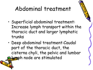 Abdominal treatment
•  Superficial abdominal treatment:
Increase lymph transport within the
thoracic duct and larger lymphatic
trunks
•  Deep abdominal treatment:Caudal
part of the thoracic duct, the
cisterna chyli, the pelvic and lumbar
lymph node are stimulated
 