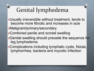 Genital	
  lymphedema	
  
O Usually irreversible without treatment, tends to
become more fibrotic and increases in size
O Malignant/primary/secondary
O Combined penile and scrotal swelling
O Genital swelling should precede the sequence for
leg lymphedema
O Complications including lymphatic cysts, fistula,
lymphorrhea, bacteria and mycotic infection
 