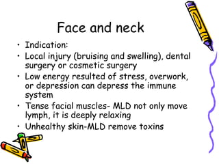 Face and neck
•  Indication:
•  Local injury (bruising and swelling), dental
surgery or cosmetic surgery
•  Low energy resulted of stress, overwork,
or depression can depress the immune
system
•  Tense facial muscles- MLD not only move
lymph, it is deeply relaxing
•  Unhealthy skin-MLD remove toxins
 