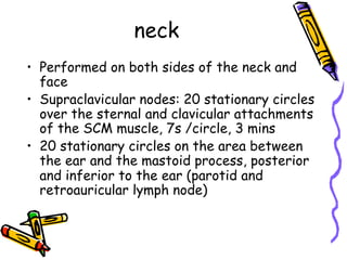 neck
•  Performed on both sides of the neck and
face
•  Supraclavicular nodes: 20 stationary circles
over the sternal and clavicular attachments
of the SCM muscle, 7s /circle, 3 mins
•  20 stationary circles on the area between
the ear and the mastoid process, posterior
and inferior to the ear (parotid and
retroauricular lymph node)
 