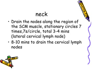 neck
•  Drain the nodes along the region of
the SCM muscle, stationary circles 7
times,7s/circle, total 3-4 mins
(lateral cervical lymph node)
•  8-10 mins to drain the cervical lymph
nodes
 