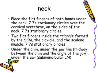 neck
•  Place the flat fingers of both hands under
the neck, 7 7s stationary circles over the
cervical vertebrae, on the sides of the
neck, 7 7s stationary circles
•  Two flat fingers inside the triangle formed
by the SCM, the clavicle, and the scalene
muscle, 7 7s stationary circles
•  Under the chin, under the jaw line (midway
between the chin and the angle of the jaw),
under the ear (submandibular LN)
 