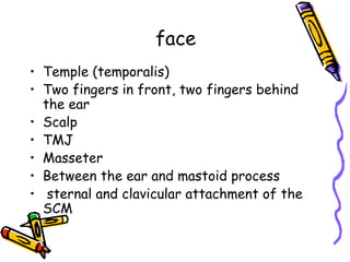 face
•  Temple (temporalis)
•  Two fingers in front, two fingers behind
the ear
•  Scalp
•  TMJ
•  Masseter
•  Between the ear and mastoid process
•  sternal and clavicular attachment of the
SCM
 