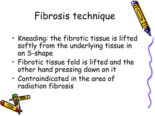 Fibrosis technique
•  Kneading: the fibrotic tissue is lifted
softly from the underlying tissue in
an S-shape
•  Fibrotic tissue fold is lifted and the
other hand pressing down on it
•  Contraindicated in the area of
radiation fibrosis
 