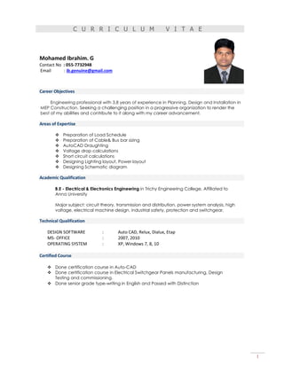 1
C U R R I C U L U M V I T A E
Mohamed Ibrahim. G
Contact No : 055-7732948
Email : ib.genuine@gmail.com
Career Objectives
Engineering professional with 3.8 years of experience in Planning, Design and Installation in
MEP Construction. Seeking a challenging position in a progressive organization to render the
best of my abilities and contribute to it along with my career advancement.
Areas of Expertise
 Preparation of Load Schedule
 Preparation of Cable& Bus bar sizing
 AutoCAD Draughting
 Voltage drop calculations
 Short circuit calculations
 Designing Lighting layout, Power layout
 Designing Schematic diagram
Academic Qualification
B.E - Electrical & Electronics Engineering in Trichy Engineering College, Affiliated to
Anna University
Major subject: circuit theory, transmission and distribution, power system analysis, high
voltage, electrical machine design, industrial safety, protection and switchgear.
Technical Qualification
DESIGN SOFTWARE : Auto CAD, Relux, Dialux, Etap
MS- OFFICE : 2007, 2010
OPERATING SYSTEM : XP, Windows 7, 8, 10
Certified Course
 Done certification course in Auto-CAD
 Done certification course in Electrical Switchgear Panels manufacturing, Design
Testing and commissioning.
 Done senior grade type-writing in English and Passed with Distinction
 
