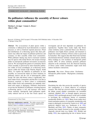 COMMUNITY ECOLOGY - ORIGINAL PAPER
Do pollinators inﬂuence the assembly of ﬂower colours
within plant communities?
Marinus L. de Jager • Le´anne L. Dreyer •
Allan G. Ellis
Received: 19 February 2010 / Accepted: 29 November 2010 / Published online: 19 December 2010
Ó Springer-Verlag 2010
Abstract The co-occurrence of plant species within a
community is inﬂuenced by local deterministic or neutral
processes as well as historical regional processes. Floral
trait distributions of co-ﬂowering species that share poll-
inators may reﬂect the impact of pollinator preference and
constancy on their assembly within local communities.
While pollinator sharing may lead to increased visitation
rates for species with similar ﬂowers, the receipt of foreign
pollen via interspeciﬁc pollinator movements can decrease
seed set. We investigated the pattern of community ﬂower
colour assembly as perceived by native honeybee pollina-
tors within 24 local assemblages of co-ﬂowering Oxalis
species within the Greater Cape Floristic Region, South
Africa. To explore the inﬂuence of pollinators on trait
assembly, we assessed the impact of colour similarity on
pollinator choices and the cost of heterospeciﬁc pollen
receipt. We show that ﬂower colour is signiﬁcantly clus-
tered within Oxalis communities and that this is not due to
historical constraint, as ﬂower colour is evolutionarily
labile within Oxalis and communities are randomly struc-
tured with respect to phylogeny. Pollinator observations
reveal that the likelihood of pollinators switching between
co-ﬂowering species is low and increases with ﬂower
colour similarity. Interspeciﬁc hand pollination signiﬁ-
cantly reduced seed set in the four Oxalis species we
investigated, and all were dependant on pollinators for
reproduction. Together these results imply that ﬂower
colour similarity carries a potential ﬁtness cost. However,
pollinators were highly ﬂower constant, and remained so
despite the extreme similarity of ﬂower colour as perceived
by honeybees. This suggests that other ﬂoral traits facilitate
discrimination between similarly coloured species, thereby
likely resulting in a low incidence of interspeciﬁc pollen
transfer (IPT). If colour similarity promotes pollinator
attraction at the community level, the observed clustering
of ﬂower colour within communities might result from
indirect facilitative interactions.
Keywords Bee vision Á Flower colour Á Facilitation Á
Interspeciﬁc pollen transfer Á Phylogenetic community
structure
Introduction
Elucidating the rules that govern the assembly of species
into communities is a central objective of ecological
research. This ﬁeld has received recent stimulus through
the debate around whether communities are assembled
randomly (Hubbell 2001) or through adaptive processes
(Ackerly 2003) and through advances in the tools available
to investigate the evolutionary history of community
membership (Webb et al. 2002). Many recent studies have
found nonrandom patterns of community membership with
respect to phylogeny (reviewed by Vamosi et al. 2009) and
putatively adaptive traits (e.g. Armbruster et al. 1994;
Muchhala and Potts 2007). Studies of plant community
structure have largely focussed on the assembly of physi-
ologically relevant traits (e.g. Keddy 1992; Weither and
Keddy 1995), thus emphasizing the role of abiotic factors
Communicated by Peter Clarke.
Electronic supplementary material The online version of this
article (doi:10.1007/s00442-010-1879-7) contains supplementary
material, which is available to authorized users.
M. L. de Jager (&) Á L. L. Dreyer Á A. G. Ellis
Botany and Zoology Department, Stellenbosch University,
Private Bag X1, Matieland 7602, South Africa
e-mail: mdj@sun.ac.za
123
Oecologia (2011) 166:543–553
DOI 10.1007/s00442-010-1879-7
 