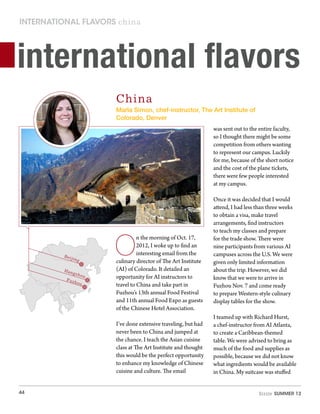44 Sizzle Summer 12
international flavors china
international flavors
China
Beijing
Hangzhou
Fuzhou
O
n the morning of Oct. 17,
2012, I woke up to find an
interesting email from the
culinary director of The Art Institute
(AI) of Colorado. It detailed an
opportunity for AI instructors to
travel to China and take part in
Fuzhou’s 13th annual Food Festival
and 11th annual Food Expo as guests
of the Chinese Hotel Association.
I’ve done extensive traveling, but had
never been to China and jumped at
the chance. I teach the Asian cuisine
class at The Art Institute and thought
this would be the perfect opportunity
to enhance my knowledge of Chinese
cuisine and culture. The email
was sent out to the entire faculty,
so I thought there might be some
competition from others wanting
to represent our campus. Luckily
for me, because of the short notice
and the cost of the plane tickets,
there were few people interested
at my campus.
Once it was decided that I would
attend, I had less than three weeks
to obtain a visa, make travel
arrangements, find instructors
to teach my classes and prepare
for the trade show. There were
nine participants from various AI
campuses across the U.S. We were
given only limited information
about the trip. However, we did
know that we were to arrive in
Fuzhou Nov. 7 and come ready
to prepare Western-style culinary
display tables for the show.
I teamed up with Richard Hurst,
a chef-instructor from AI Atlanta,
to create a Caribbean-themed
table. We were advised to bring as
much of the food and supplies as
possible, because we did not know
what ingredients would be available
in China. My suitcase was stuffed
Marla Simon, chef-instructor, The Art Institute of
Colorado, Denver
 