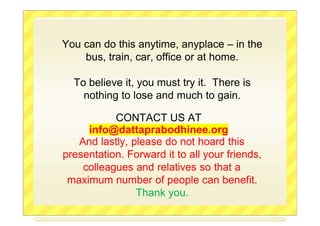 You can do this anytime, anyplace – in the
bus, train, car, office or at home.
To believe it, you must try it. There is
nothing to lose and much to gain.
CONTACT US AT
info@dattaprabodhinee.org
And lastly, please do not hoard this
presentation. Forward it to all your friends,
colleagues and relatives so that a
maximum number of people can benefit.
Thank you.
 
