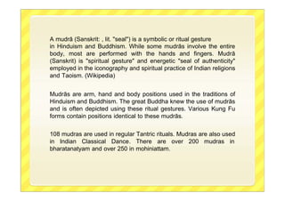 A mudrā (Sanskrit: , lit. "seal") is a symbolic or ritual gesture
in Hinduism and Buddhism. While some mudrās involve the entire
body, most are performed with the hands and fingers. Mudrā
(Sanskrit) is "spiritual gesture" and energetic "seal of authenticity"
employed in the iconography and spiritual practice of Indian religions
and Taoism. (Wikipedia)
Mudrās are arm, hand and body positions used in the traditions of
Hinduism and Buddhism. The great Buddha knew the use of mudrās
and is often depicted using these ritual gestures. Various Kung Fu
forms contain positions identical to these mudrās.
108 mudras are used in regular Tantric rituals. Mudras are also used
in Indian Classical Dance. There are over 200 mudras in
bharatanatyam and over 250 in mohiniattam.
 