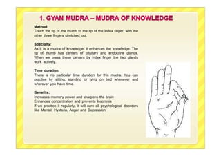 Method:
Touch the tip of the thumb to the tip of the index finger, with the
other three fingers stretched out.
Specialty:
As it is a mudra of knowledge, it enhances the knowledge. The
tip of thumb has centers of pituitary and endocrine glands.
When we press these centers by index finger the two glands
work actively.
Time duration:
There is no particular time duration for this mudra. You can
practice by sitting, standing or lying on bed whenever and
wherever you have time.
Benefits:
Increases memory power and sharpens the brain
Enhances concentration and prevents Insomnia
If we practice it regularly, it will cure all psychological disorders
like Mental, Hysteria, Anger and Depression
 
