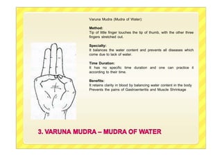 Varuna Mudra (Mudra of Water):
Method:
Tip of little finger touches the tip of thumb, with the other three
fingers stretched out.
Specialty:
It balances the water content and prevents all diseases which
come due to lack of water.
Time Duration:
It has no specific time duration and one can practice it
according to their time.
Benefits:
It retains clarity in blood by balancing water content in the body
Prevents the pains of Gastroenteritis and Muscle Shrinkage
 