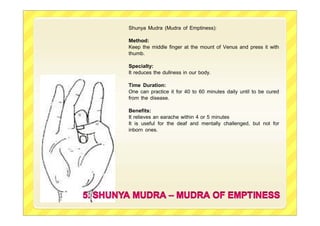 Shunya Mudra (Mudra of Emptiness):
Method:
Keep the middle finger at the mount of Venus and press it with
thumb.
Specialty:
It reduces the dullness in our body.
Time Duration:
One can practice it for 40 to 60 minutes daily until to be cured
from the disease.
Benefits:
It relieves an earache within 4 or 5 minutes
It is useful for the deaf and mentally challenged, but not for
inborn ones.
 