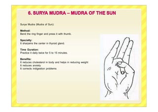 Surya Mudra (Mudra of Sun):
Method:
Bend the ring finger and press it with thumb.
Specialty:
It sharpens the center in thyroid gland.
Time Duration:
Practice it daily twice for 5 to 15 minutes.
Benefits:
It reduces cholesterol in body and helps in reducing weight
It reduces anxiety
It corrects indigestion problems
 