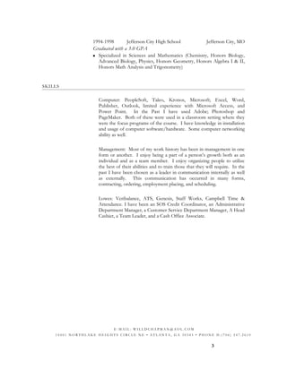 1994-1998 Jefferson City High School Jefferson City, MO
Graduated with a 3.0 GPA
 Specialized in Sciences and Mathematics (Chemistry, Honors Biology,
Advanced Biology, Physics, Honors Geometry, Honors Algebra I & II,
Honors Math Analysis and Trigonometry)
SKILLS
Computer: PeopleSoft, Taleo, Kronos, Microsoft; Excel, Word,
Publisher, Outlook, limited experience with Microsoft Access, and
Power Point. In the Past I have used Adobe; Photoshop and
PageMaker. Both of these were used in a classroom setting where they
were the focus programs of the course. I have knowledge in installation
and usage of computer software/hardware. Some computer networking
ability as well.
Management: Most of my work history has been in management in one
form or another. I enjoy being a part of a person’s growth both as an
individual and as a team member. I enjoy organizing people to utilize
the best of their abilities and to train those that they will require. In the
past I have been chosen as a leader in communication internally as well
as externally. This communication has occurred in many forms,
contracting, ordering, employment placing, and scheduling.
Lowes: Veribalance, ATS, Genesis, Staff Works, Campbell Time &
Attendance. I have been an SOS Credit Coordinator, an Administrative
Department Manager, a Customer Service Department Manager, A Head
Cashier, a Team Leader, and a Cash Office Associate.
3
E - M A I L : W I L L D C H A P M A N @ A O L . C O M
1 0 4 0 1 N O R T H L A K E H E I G H T S C I R C L E N E • A T L A N T A , G A 3 0 3 4 5 • P H O N E H : ( 7 0 6 ) 2 4 7 . 2 6 1 0
 