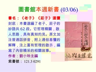 圖書館 本週新書 (03/06) 書名：《老子》《莊子》選讀 封底：本書選編了老子、莊子的 妙語共 62 段。它哲理精闢，啟 人思路，具有真知灼見。原文加 注普通話拼音，附上通俗易懂的 解釋，注上富有哲理的啟示，編 寫了內容精采的相關故事。 作者：劉小玲主編 索書號： 121.3 0291 